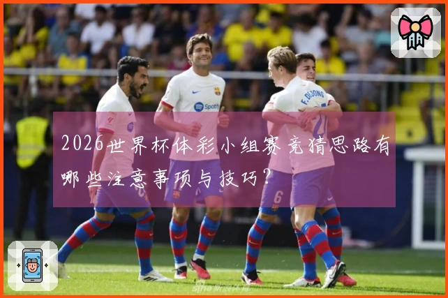 2026世界杯体彩小组赛竞猜思路有哪些注意事项与技巧?