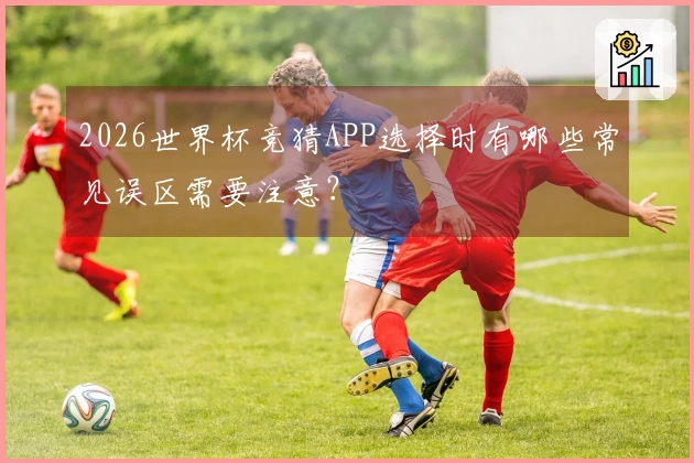 2026世界杯竞猜APP选择时有哪些常见误区需要注意？