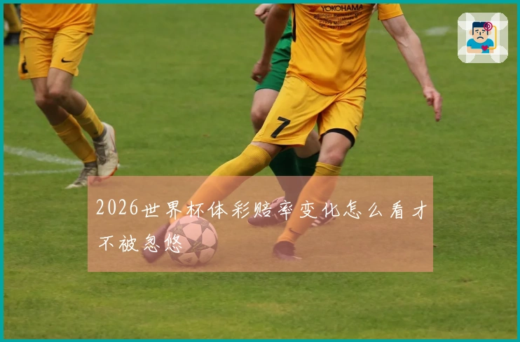 2026世界杯体彩赔率变化怎么看才不被忽悠