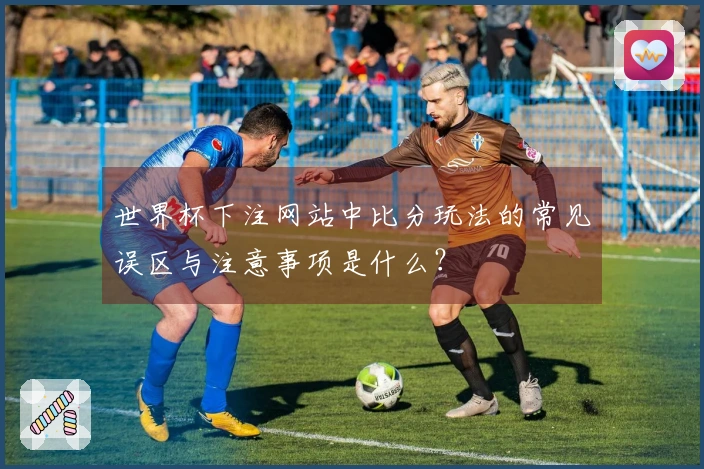 世界杯下注网站中比分玩法的常见误区与注意事项是什么？